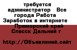 требуется администратор - Все города Работа » Заработок в интернете   . Приморский край,Спасск-Дальний г.